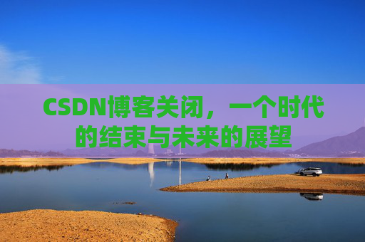 CSDN博客关闭，一个时代的结束与未来的展望